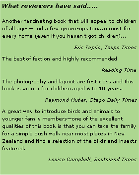 Text Box: What reviewers have said.....Another fascinating book that will appeal to children of all agesand a few grown-ups too...A must for every home (even if you havent got children)...Eric Toplis, Taupo TimesThe best of faction and highly recommendedReading TimeThe photography and layout are first class and this book is winner for children aged 6 to 10 years.Raymond Huber, Otago Daily TimesA great way to introduce birds and animals to younger family membersone of the excellent qualities of this book is that you can take the family for a simple bush walk near most places in New Zealand and find a selection of the birds and insects featured.Louise Campbell, Southland Times