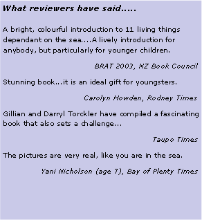 Text Box: What reviewers have said.....A bright, colourful introduction to 11 living things dependant on the sea....A lively introduction for anybody, but particularly for younger children.BRAT 2003, NZ Book CouncilStunning book...it is an ideal gift for youngsters.Carolyn Howden, Rodney TimesGillian and Darryl Torckler have compiled a fascinating book that also sets a challenge... Taupo TimesThe pictures are very real, like you are in the sea.Yani Nicholson (age 7), Bay of Plenty Times