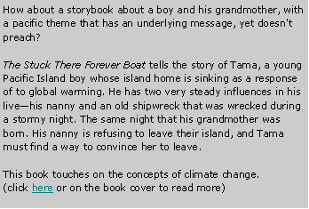 Text Box: How about a storybook about a boy and his grandmother, with a pacific theme that has an underlying message, yet doesn't preach?The Stuck There Forever Boat tells the story of Tama, a young Pacific Island boy whose island home is sinking as a response of to global warming. He has two very steady influences in his livehis nanny and an old shipwreck that was wrecked during a stormy night. The same night that his grandmother was born. His nanny is refusing to leave their island, and Tama must find a way to convince her to leave.This book touches on the concepts of climate change.(click here or on the book cover to read more)