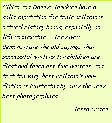 Text Box: Gillian and Darryl Torckler have a solid reputation for their children's natural history books, especially on life underwater.....They well demonstrate the old sayings that successful writers for children are first and foremost fine writers, and that the very best children’s non-fiction is illustrated by only the very best photographers.Tessa Duder, 