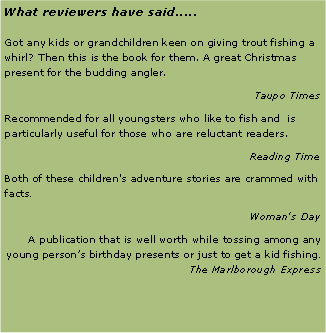 Text Box: What reviewers have said.....Got any kids or grandchildren keen on giving trout fishing a whirl? Then this is the book for them. A great Christmas present for the budding angler.Taupo TimesRecommended for all youngsters who like to fish and  is particularly useful for those who are reluctant readers.Reading TimeBoth of these children's adventure stories are crammed with facts.Woman's DayA publication that is well worth while tossing among any young persons birthday presents or just to get a kid fishing. The Marlborough Express